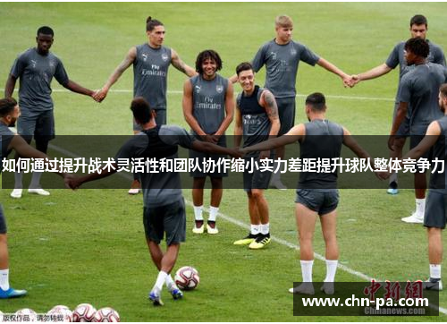 如何通过提升战术灵活性和团队协作缩小实力差距提升球队整体竞争力 如何通过提升战术灵活性和团队协作缩小实力差距提升球队整体竞争力