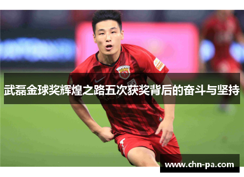 武磊金球奖辉煌之路五次获奖背后的奋斗与坚持 武磊金球奖辉煌之路五次获奖背后的奋斗与坚持