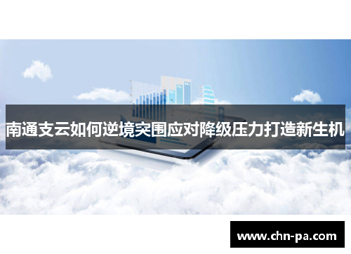 南通支云如何逆境突围应对降级压力打造新生机 南通支云如何逆境突围应对降级压力打造新生机