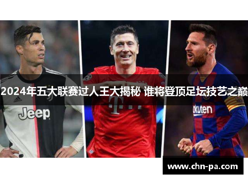 2024年五大联赛过人王大揭秘 谁将登顶足坛技艺之巅 2024年五大联赛过人王大揭秘 谁将登顶足坛技艺之巅