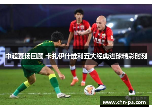 中超赛场回顾 卡扎伊什维利五大经典进球精彩时刻 中超赛场回顾 卡扎伊什维利五大经典进球精彩时刻
