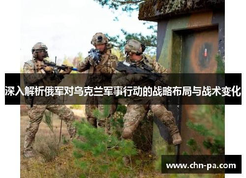 深入解析俄军对乌克兰军事行动的战略布局与战术变化