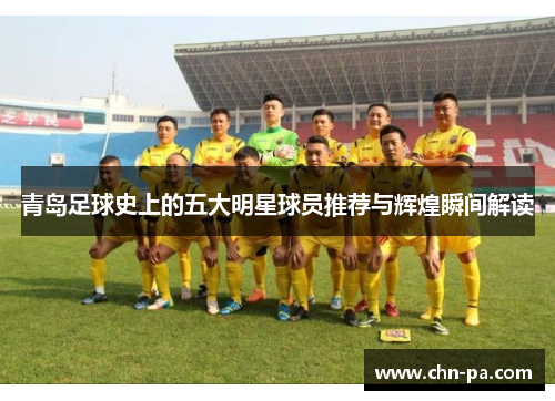 青岛足球史上的五大明星球员推荐与辉煌瞬间解读 青岛足球史上的五大明星球员推荐与辉煌瞬间解读