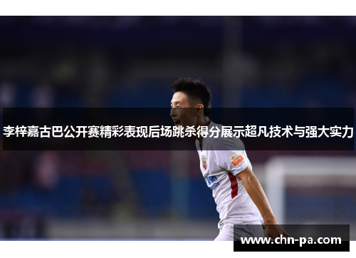 李梓嘉古巴公开赛精彩表现后场跳杀得分展示超凡技术与强大实力