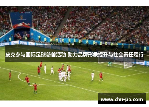 皮克参与国际足球慈善活动 助力品牌形象提升与社会责任履行