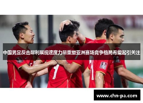 中国男足反击犀利展现速度力量重塑亚洲赛场竞争格局希望起引关注