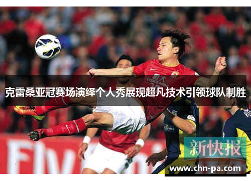 克雷桑亚冠赛场演绎个人秀展现超凡技术引领球队制胜