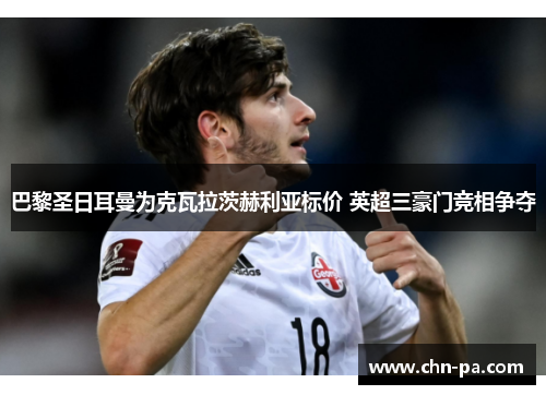 巴黎圣日耳曼为克瓦拉茨赫利亚标价 英超三豪门竞相争夺