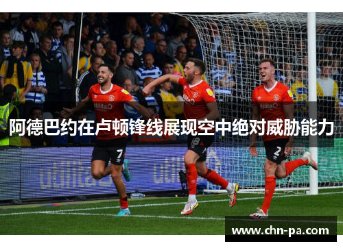 阿德巴约在卢顿锋线展现空中绝对威胁能力