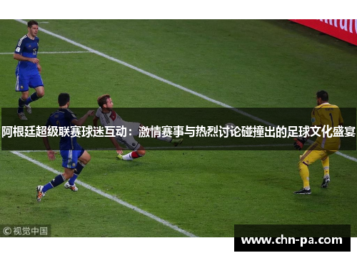 阿根廷超级联赛球迷互动：激情赛事与热烈讨论碰撞出的足球文化盛宴