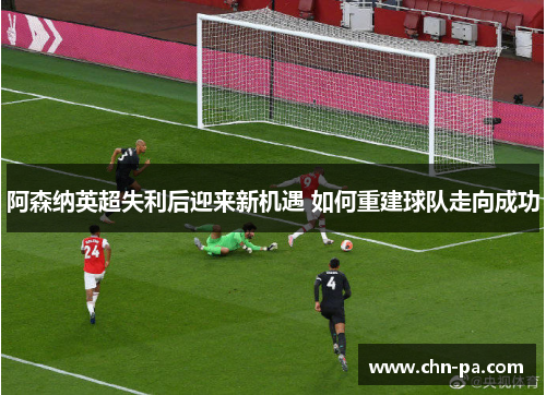 阿森纳英超失利后迎来新机遇 如何重建球队走向成功