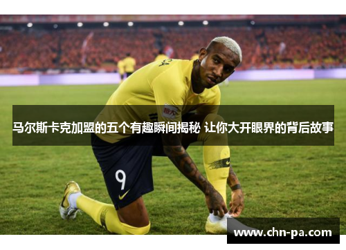 马尔斯卡克加盟的五个有趣瞬间揭秘 让你大开眼界的背后故事