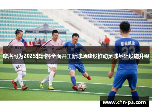 摩洛哥为2025非洲杯全面开工新球场建设推动足球基础设施升级