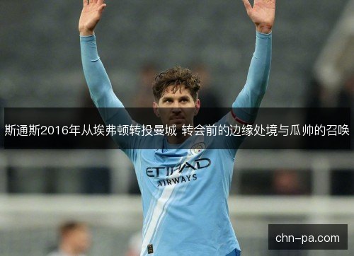 斯通斯2016年从埃弗顿转投曼城 转会前的边缘处境与瓜帅的召唤 斯通斯2016年从埃弗顿转投曼城 转会前的边缘处境与瓜帅的召唤